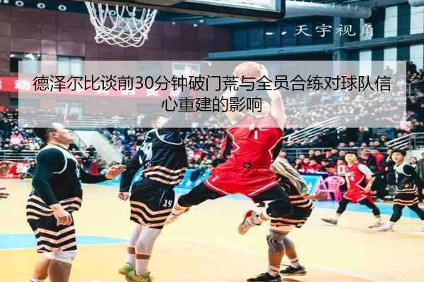 德泽尔比谈前30分钟破门荒与全员合练对球队信心重建的影响